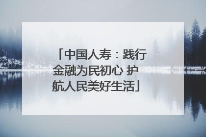 中国人寿：践行金融为民初心 护航人民美好生活