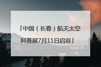 中国（长春）航天太空科普展7月11日启幕