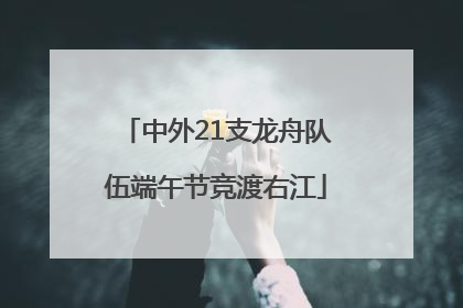 中外21支龙舟队伍端午节竞渡右江