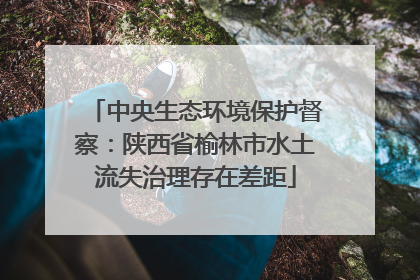 中央生态环境保护督察：陕西省榆林市水土流失治理存在差距
