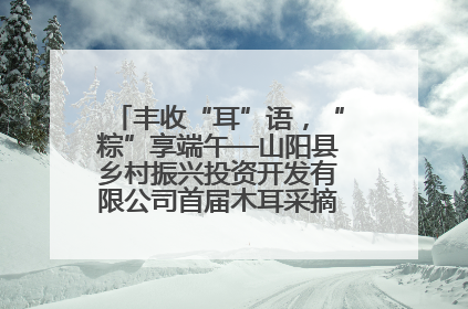 丰收“耳”语，“粽”享端午—山阳县乡村振兴投资开发有限公司首届木耳采摘活动盛大启幕