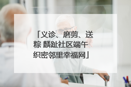 义诊、磨剪、送粽 麟趾社区端午织密邻里幸福网
