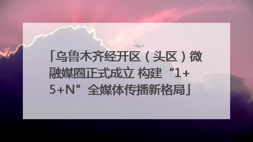 乌鲁木齐经开区（头区）微融媒圈正式成立 构建“1+5+N”全媒体传播新格局