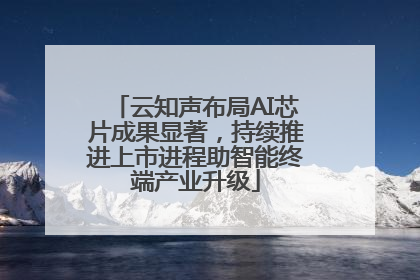 云知声布局AI芯片成果显著，持续推进上市进程助智能终端产业升级