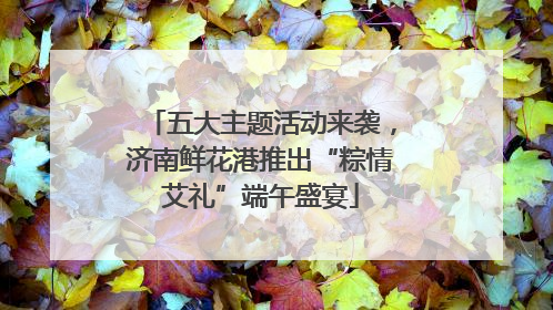 五大主题活动来袭，济南鲜花港推出“粽情艾礼”端午盛宴