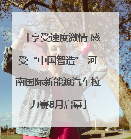 享受速度激情 感受“中国智造” 河南国际新能源汽车拉力赛8月启幕