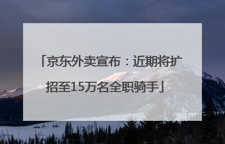 京东外卖宣布：近期将扩招至15万名全职骑手