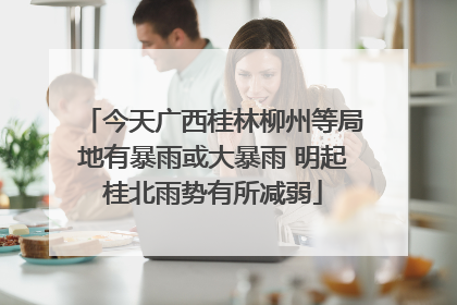 今天广西桂林柳州等局地有暴雨或大暴雨 明起桂北雨势有所减弱