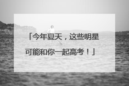 今年夏天，这些明星可能和你一起高考！
