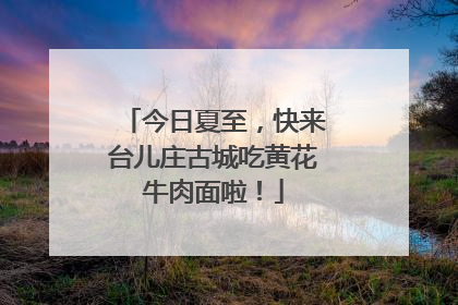 今日夏至，快来台儿庄古城吃黄花牛肉面啦！