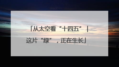 从太空看“十四五”｜这片“绿”，正在生长