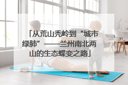 从荒山秃岭到“城市绿肺”——兰州南北两山的生态蝶变之路