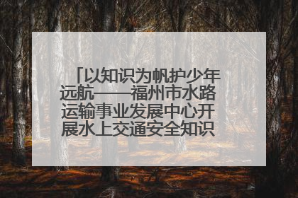 以知识为帆护少年远航——福州市水路运输事业发展中心开展水上交通安全知识进校园活动