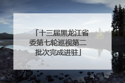 十三届黑龙江省委第七轮巡视第二批次完成进驻