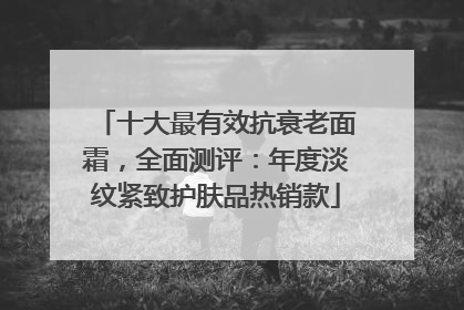 十大最有效抗衰老面霜，全面测评：年度淡纹紧致护肤品热销款