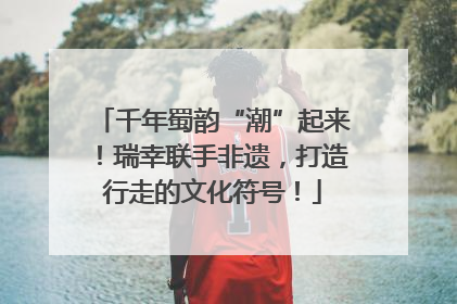 千年蜀韵“潮”起来！瑞幸联手非遗，打造行走的文化符号！