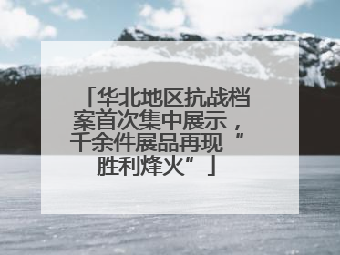 华北地区抗战档案首次集中展示，千余件展品再现“胜利烽火”