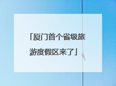 厦门首个省级旅游度假区来了