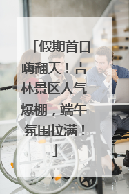 假期首日嗨翻天！吉林景区人气爆棚，端午氛围拉满！