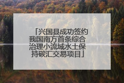 兴国县成功签约我国南方首条综合治理小流域水土保持碳汇交易项目