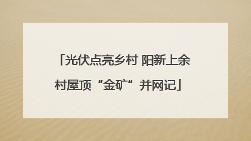 光伏点亮乡村 阳新上余村屋顶“金矿”并网记