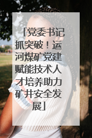 党委书记抓突破！运河煤矿党建赋能技术人才培养助力矿井安全发展