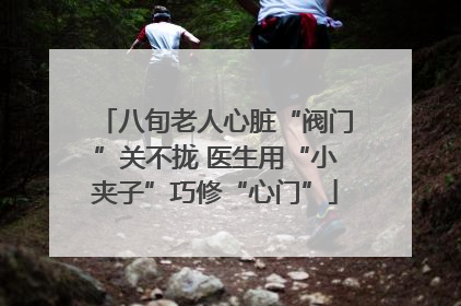 八旬老人心脏“阀门”关不拢 医生用“小夹子”巧修“心门”