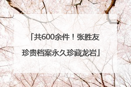 共600余件！张胜友珍贵档案永久珍藏龙岩