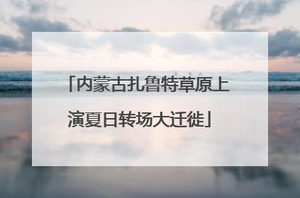 内蒙古扎鲁特草原上演夏日转场大迁徙