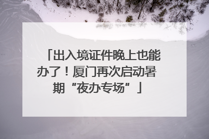 出入境证件晚上也能办了！厦门再次启动暑期“夜办专场”