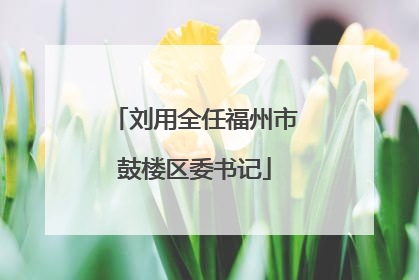刘用全任福州市鼓楼区委书记