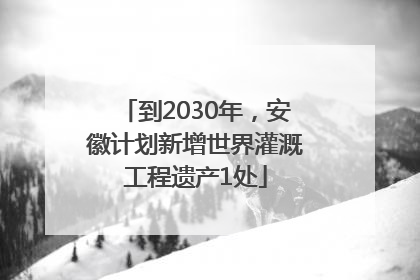 到2030年，安徽计划新增世界灌溉工程遗产1处