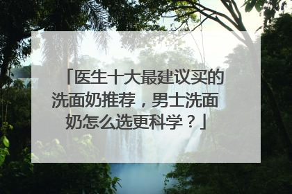 医生十大最建议买的洗面奶推荐，男士洗面奶怎么选更科学？