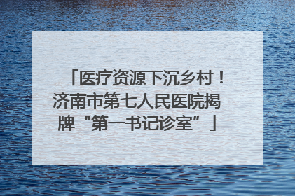 医疗资源下沉乡村！济南市第七人民医院揭牌“第一书记诊室”
