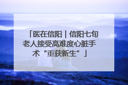 医在信阳｜信阳七旬老人接受高难度心脏手术“重获新生”
