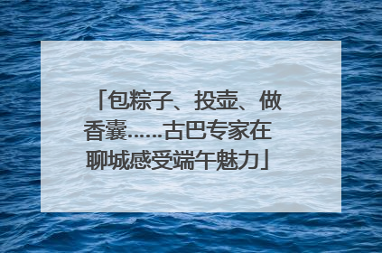 包粽子、投壶、做香囊……古巴专家在聊城感受端午魅力