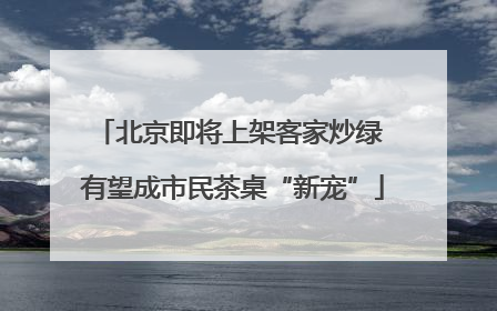 北京即将上架客家炒绿 有望成市民茶桌“新宠”