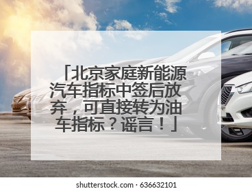 北京家庭新能源汽车指标中签后放弃，可直接转为油车指标？谣言！