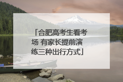 合肥高考生看考场 有家长提前演练三种出行方式