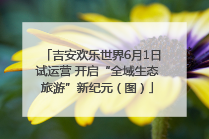 吉安欢乐世界6月1日试运营 开启“全域生态旅游”新纪元（图）