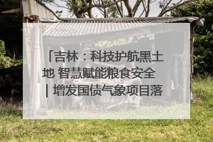 吉林：科技护航黑土地 智慧赋能粮食安全｜增发国债气象项目落地见效系列报道