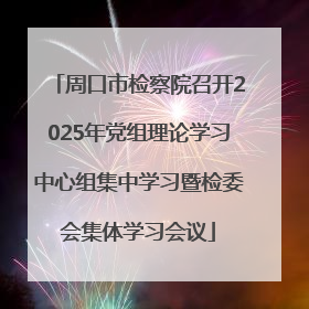 周口市检察院召开2025年党组理论学习中心组集中学习暨检委会集体学习会议