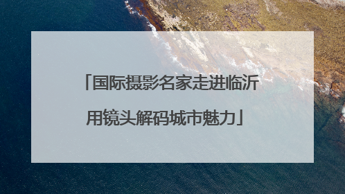 国际摄影名家走进临沂 用镜头解码城市魅力