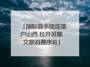 国际赛事接连落户山西 拉开暑期文旅消费序幕