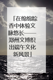 在绵绵粽香中体验文脉悠长——郑州文博织出端午文化新风景
