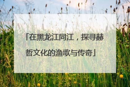 在黑龙江同江，探寻赫哲文化的渔歌与传奇