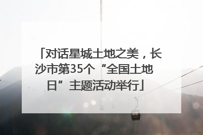 对话星城土地之美，长沙市第35个“全国土地日”主题活动举行