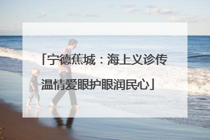 宁德蕉城：海上义诊传温情爱眼护眼润民心