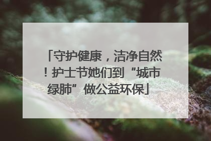 守护健康，洁净自然！护士节她们到“城市绿肺”做公益环保