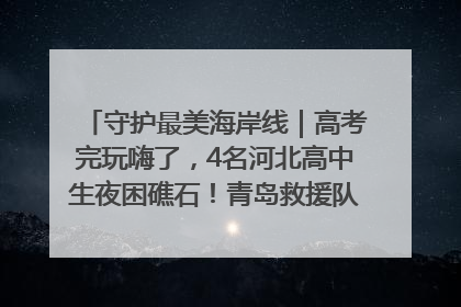 守护最美海岸线｜高考完玩嗨了，4名河北高中生夜困礁石！青岛救援队火速出动救上岸